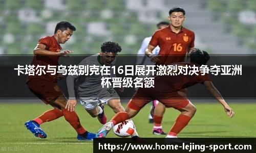 卡塔尔与乌兹别克在16日展开激烈对决争夺亚洲杯晋级名额