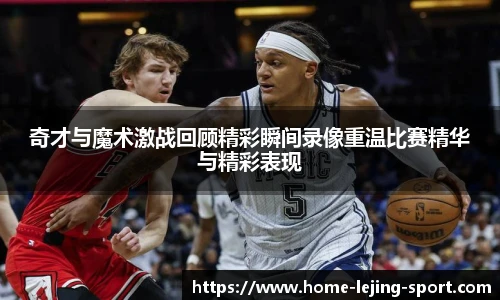 奇才与魔术激战回顾精彩瞬间录像重温比赛精华与精彩表现