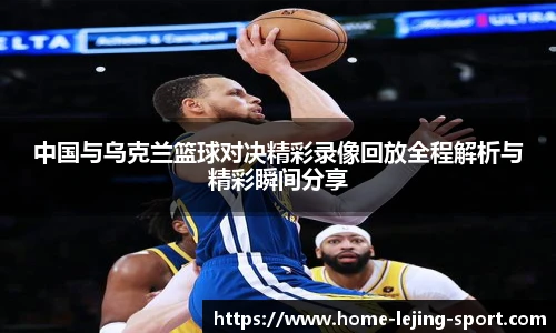 中国与乌克兰篮球对决精彩录像回放全程解析与精彩瞬间分享